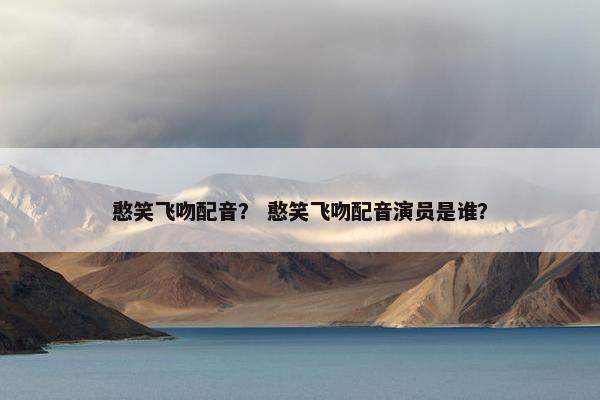 憨笑飞吻配音？ 憨笑飞吻配音演员是谁？