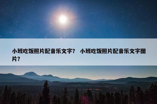 小班吃饭照片配音乐文字？ 小班吃饭照片配音乐文字图片？