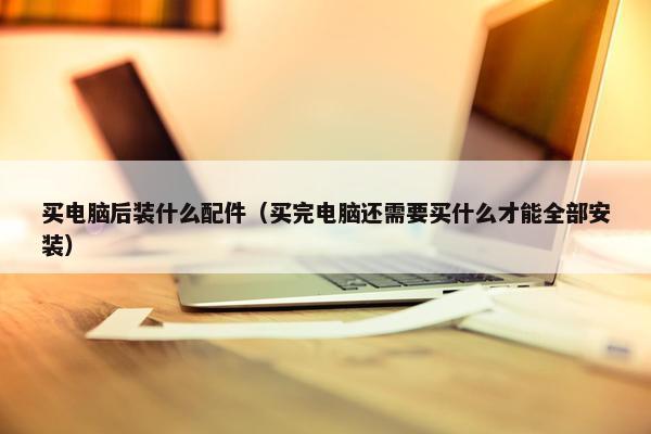 买电脑后装什么配件（买完电脑还需要买什么才能全部安装）