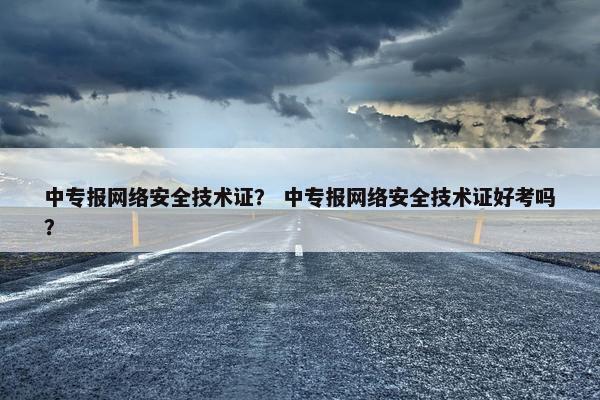中专报网络安全技术证？ 中专报网络安全技术证好考吗？