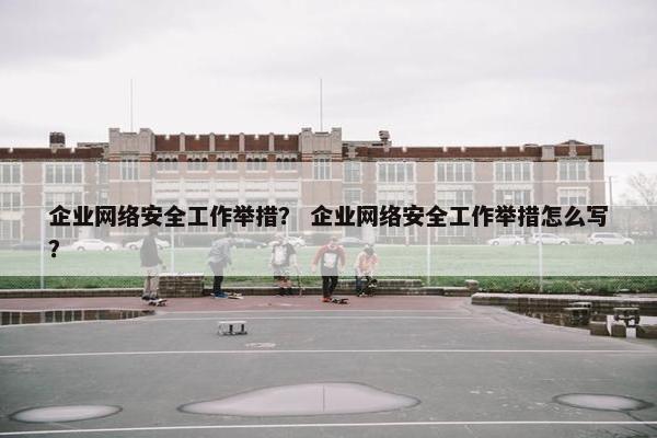 企业网络安全工作举措？ 企业网络安全工作举措怎么写？