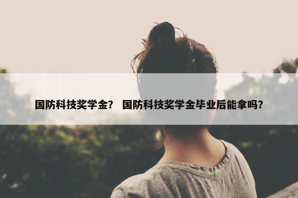 国防科技奖学金？ 国防科技奖学金毕业后能拿吗？
