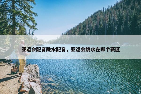 亚运会配音跳水配音，亚运会跳水在哪个赛区