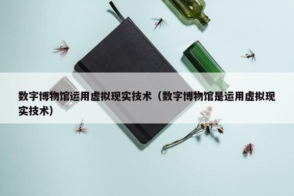 数字博物馆运用虚拟现实技术（数字博物馆是运用虚拟现实技术）