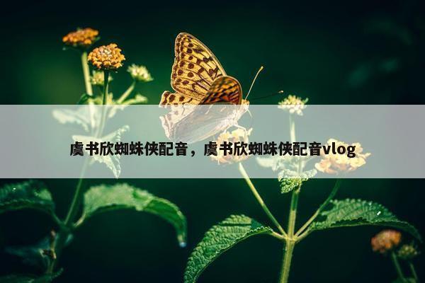 虞书欣蜘蛛侠配音，虞书欣蜘蛛侠配音vlog