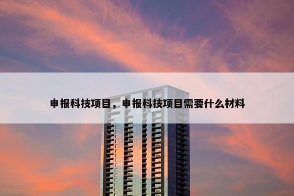 申报科技项目，申报科技项目需要什么材料