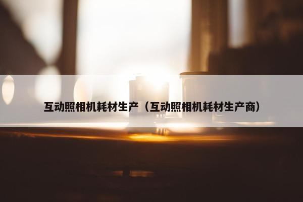 互动照相机耗材生产（互动照相机耗材生产商）
