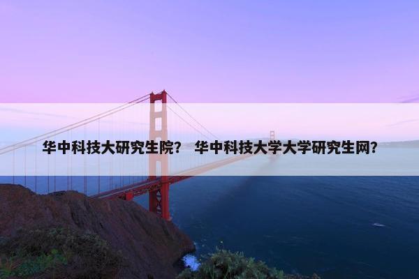 华中科技大研究生院？ 华中科技大学大学研究生网？
