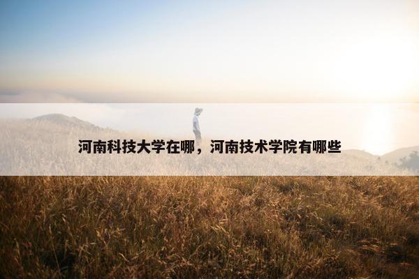 河南科技大学在哪，河南技术学院有哪些