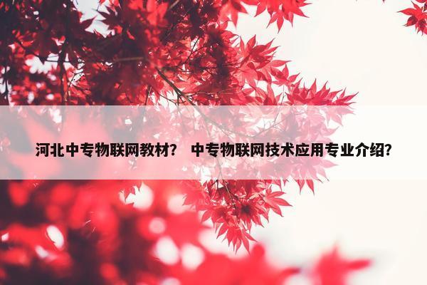 河北中专物联网教材？ 中专物联网技术应用专业介绍？
