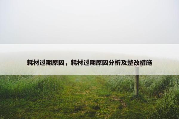 耗材过期原因，耗材过期原因分析及整改措施