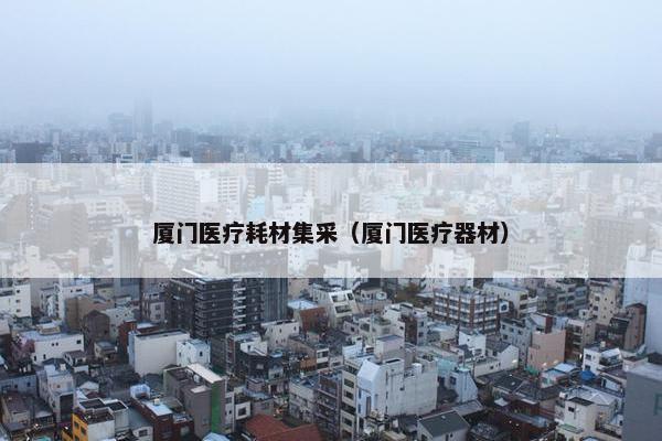 厦门医疗耗材集采（厦门医疗器材）