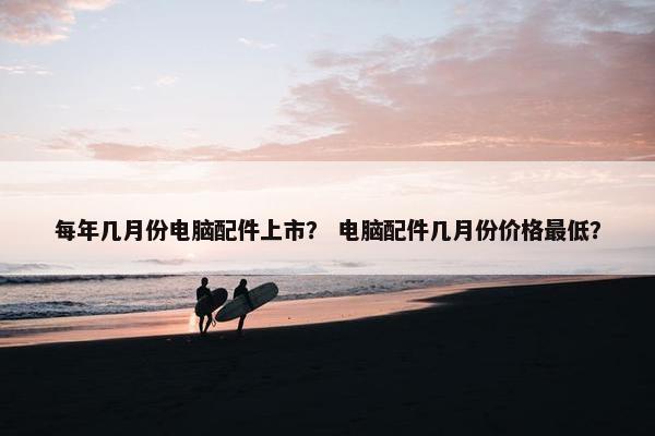 每年几月份电脑配件上市？ 电脑配件几月份价格最低？