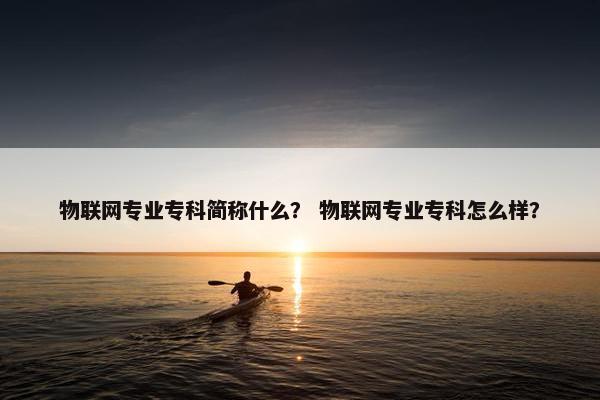 物联网专业专科简称什么？ 物联网专业专科怎么样？