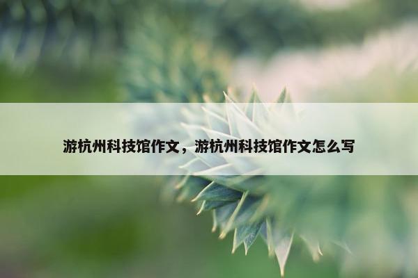 游杭州科技馆作文，游杭州科技馆作文怎么写