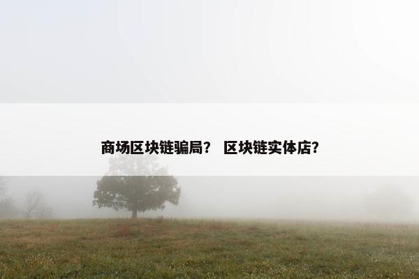 商场区块链骗局？ 区块链实体店？