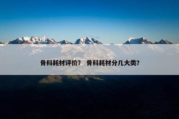 骨科耗材评价？ 骨科耗材分几大类？