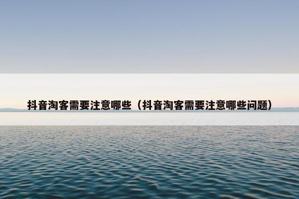 抖音淘客需要注意哪些（抖音淘客需要注意哪些问题）