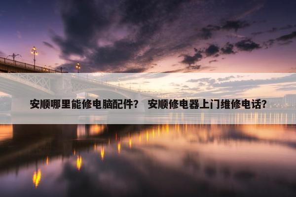 安顺哪里能修电脑配件？ 安顺修电器上门维修电话？