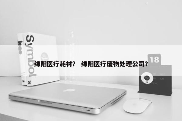 绵阳医疗耗材？ 绵阳医疗废物处理公司？