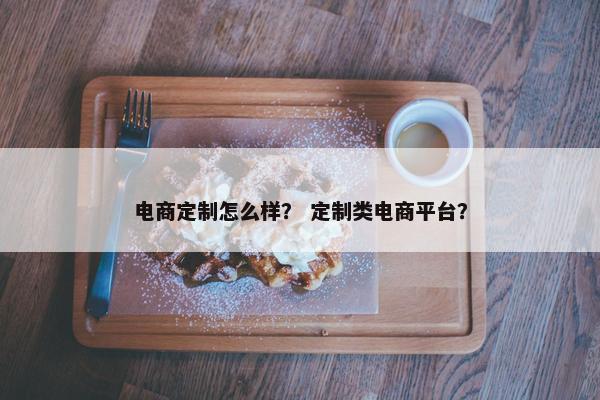 电商定制怎么样？ 定制类电商平台？