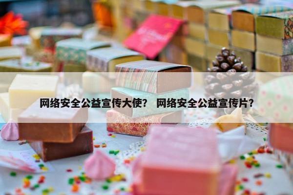 网络安全公益宣传大使？ 网络安全公益宣传片？