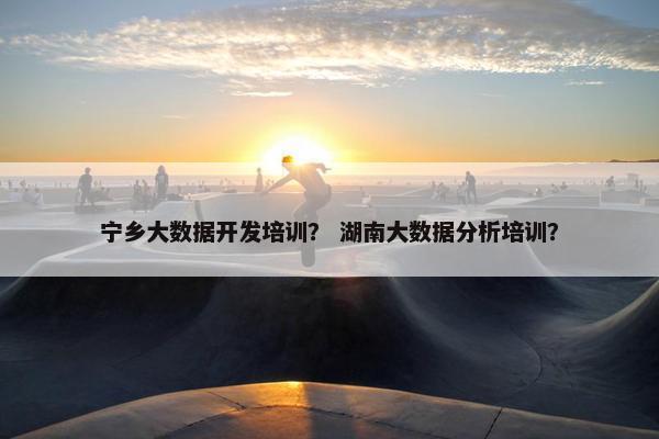 宁乡大数据开发培训？ 湖南大数据分析培训？
