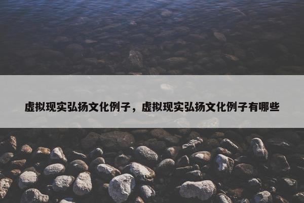虚拟现实弘扬文化例子，虚拟现实弘扬文化例子有哪些