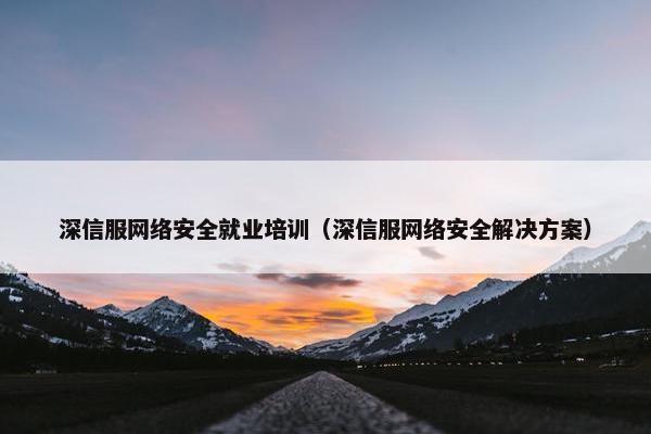深信服网络安全就业培训（深信服网络安全解决方案）