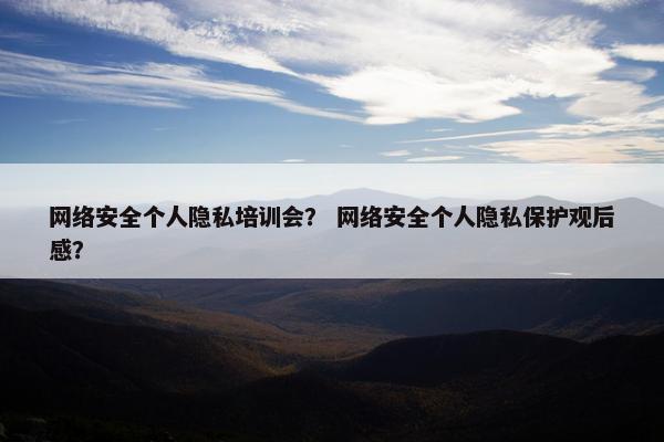 网络安全个人隐私培训会？ 网络安全个人隐私保护观后感？