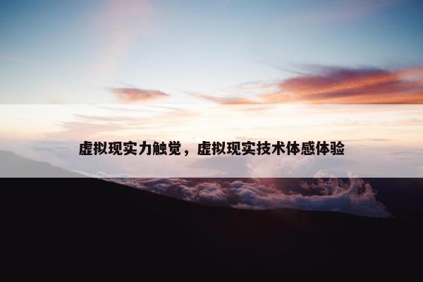 虚拟现实力触觉，虚拟现实技术体感体验