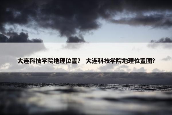 大连科技学院地理位置？ 大连科技学院地理位置图？