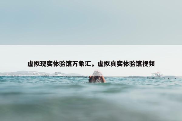 虚拟现实体验馆万象汇，虚拟真实体验馆视频
