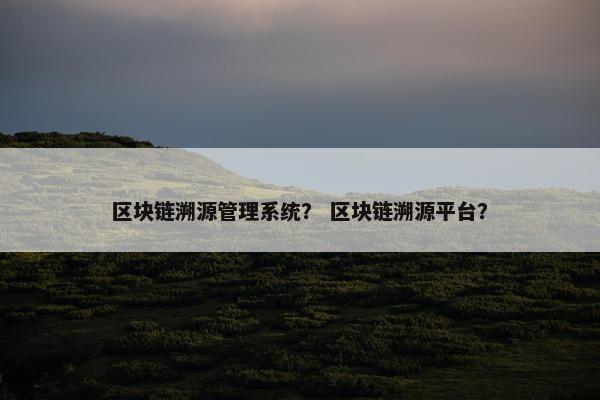 区块链溯源管理系统？ 区块链溯源平台？