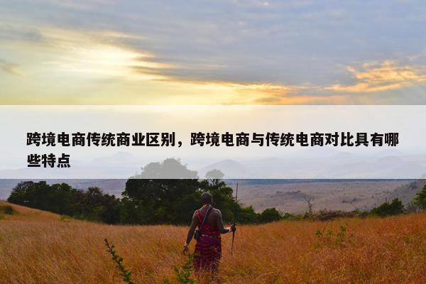 跨境电商传统商业区别，跨境电商与传统电商对比具有哪些特点