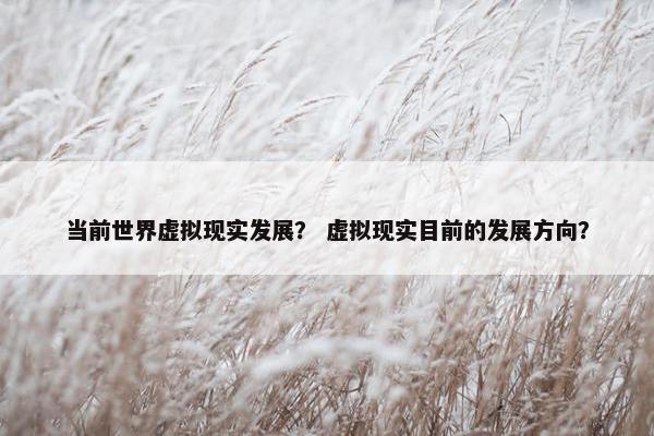 当前世界虚拟现实发展？ 虚拟现实目前的发展方向？