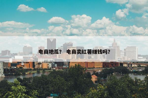 电商地瓜？ 电商卖红薯赚钱吗？