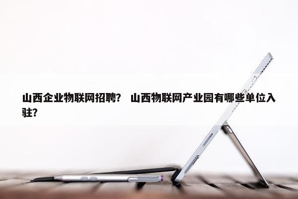 山西企业物联网招聘？ 山西物联网产业园有哪些单位入驻？