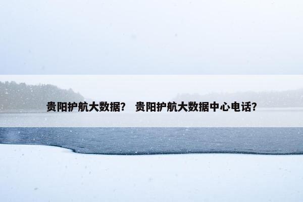 贵阳护航大数据？ 贵阳护航大数据中心电话？