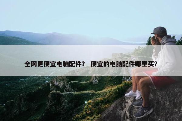 全网更便宜电脑配件？ 便宜的电脑配件哪里买？
