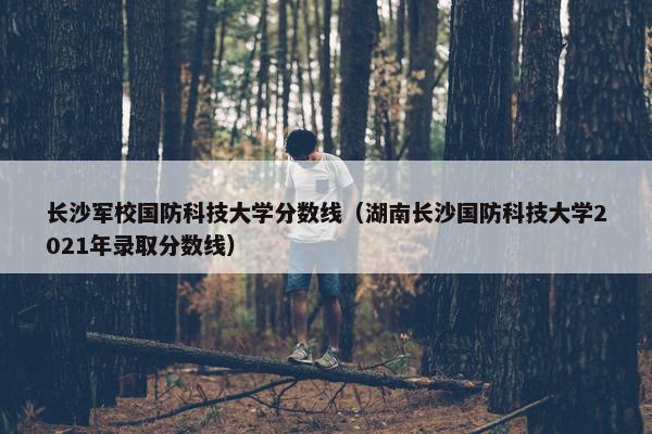 长沙军校国防科技大学分数线（湖南长沙国防科技大学2021年录取分数线）
