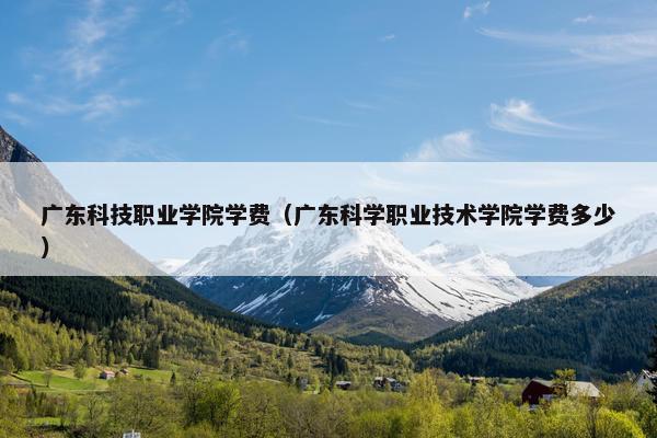 广东科技职业学院学费（广东科学职业技术学院学费多少）