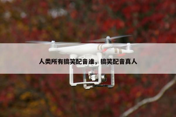 人类所有搞笑配音谁，搞笑配音真人