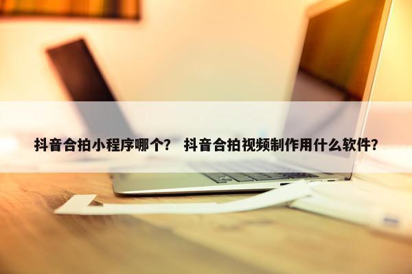 抖音合拍小程序哪个？ 抖音合拍视频制作用什么软件？