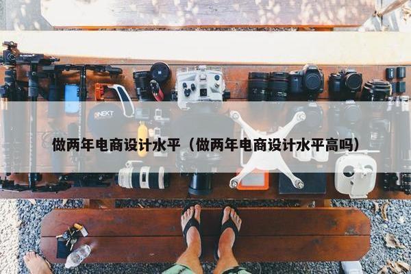 做两年电商设计水平（做两年电商设计水平高吗）