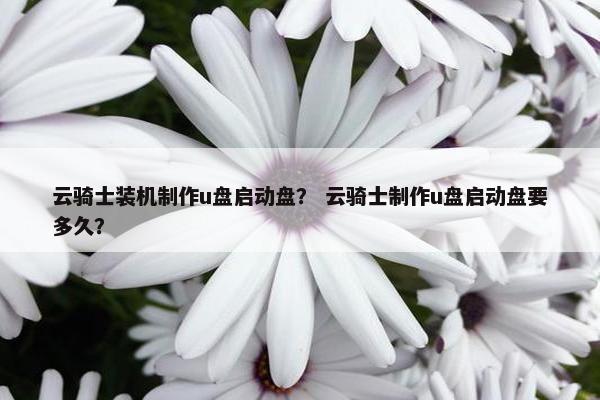 云骑士装机制作u盘启动盘？ 云骑士制作u盘启动盘要多久？