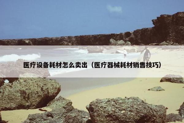 医疗设备耗材怎么卖出（医疗器械耗材销售技巧）