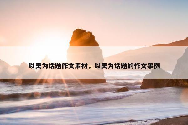 以美为话题作文素材，以美为话题的作文事例