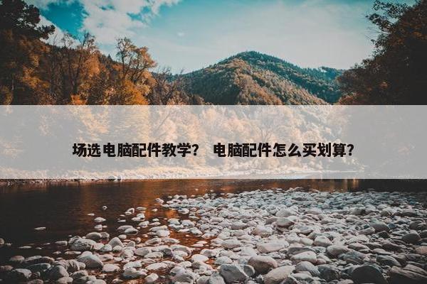 场选电脑配件教学？ 电脑配件怎么买划算？