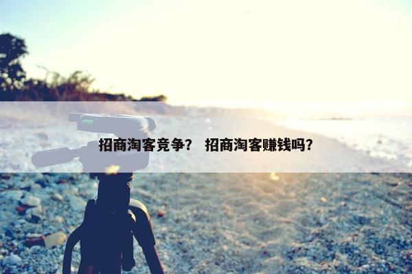 招商淘客竞争？ 招商淘客赚钱吗？